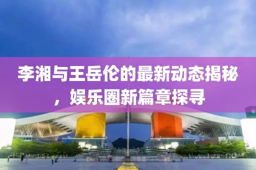 李湘与王岳伦的最新动态揭秘，娱乐圈新篇章探寻
