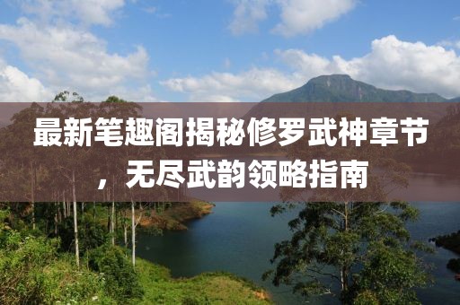 最新笔趣阁揭秘修罗武神章节，无尽武韵领略指南