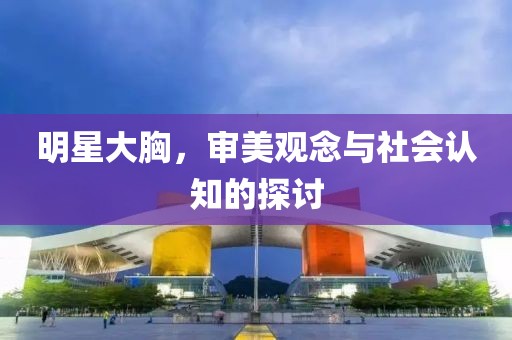 明星大胸，审美观念与社会认知的探讨