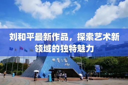 刘和平最新作品，探索艺术新领域的独特魅力