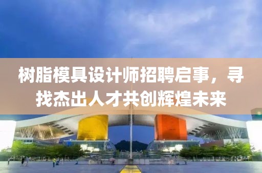 树脂模具设计师招聘启事，寻找杰出人才共创辉煌未来