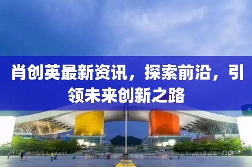肖创英最新资讯，探索前沿，引领未来创新之路
