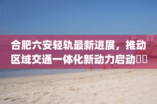 合肥六安轻轨最新进展，推动区域交通一体化新动力启动​​