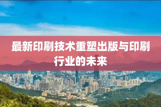 最新印刷技术重塑出版与印刷行业的未来