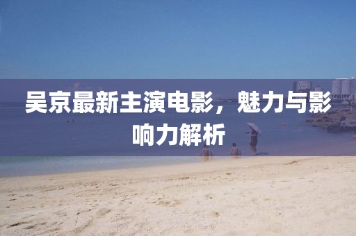 吴京最新主演电影，魅力与影响力解析