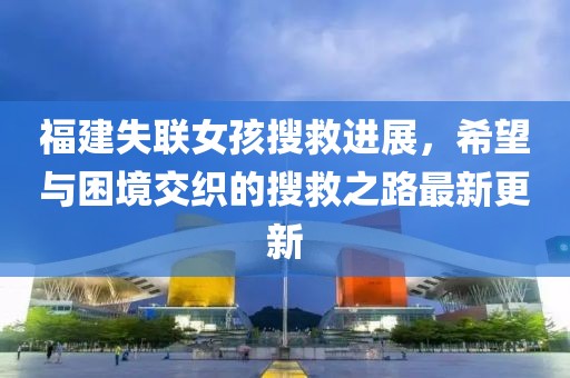 福建失联女孩搜救进展，希望与困境交织的搜救之路最新更新