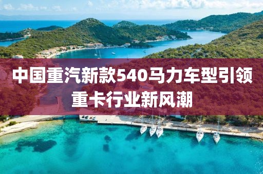 中国重汽新款540马力车型引领重卡行业新风潮