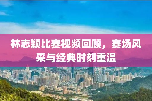 林志颖比赛视频回顾，赛场风采与经典时刻重温