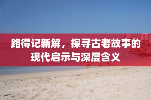 路得记新解，探寻古老故事的现代启示与深层含义