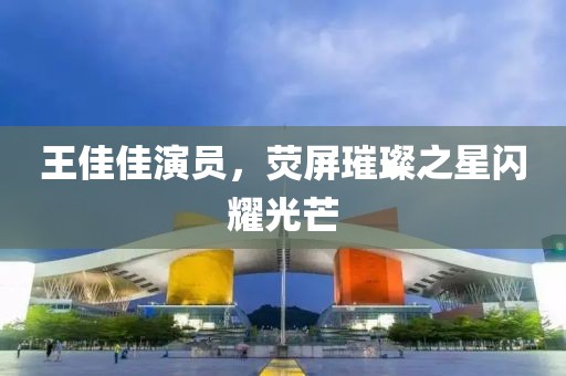 王佳佳演员，荧屏璀璨之星闪耀光芒