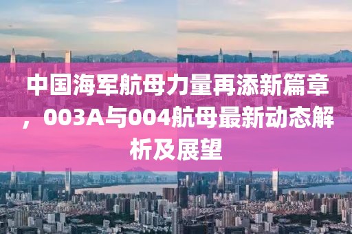 中国海军航母力量再添新篇章，003A与004航母最新动态解析及展望
