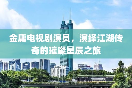 金庸电视剧演员，演绎江湖传奇的璀璨星辰之旅