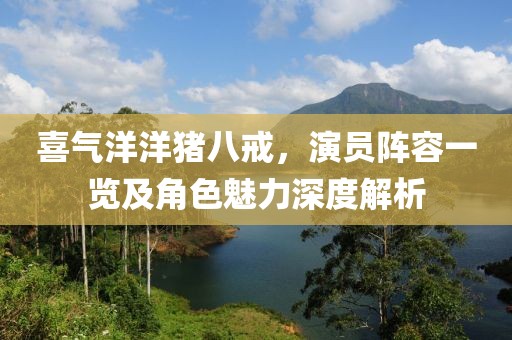 喜气洋洋猪八戒，演员阵容一览及角色魅力深度解析