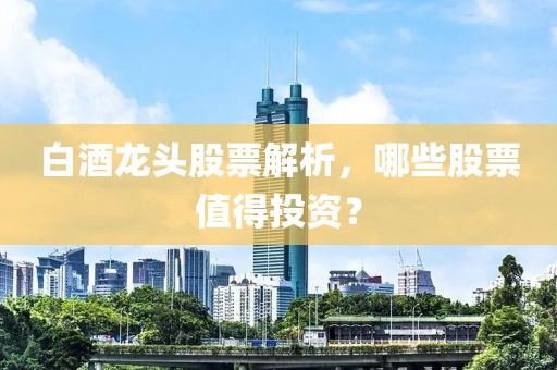 白酒龙头股票解析，哪些股票值得投资？