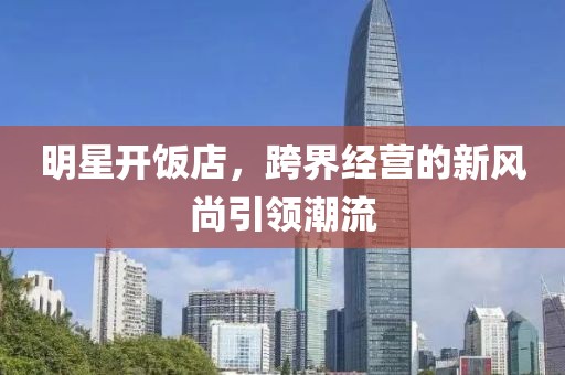 明星开饭店，跨界经营的新风尚引领潮流