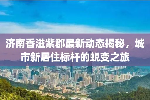 济南香溢紫郡最新动态揭秘，城市新居住标杆的蜕变之旅