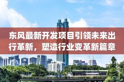 东风最新开发项目引领未来出行革新，塑造行业变革新篇章