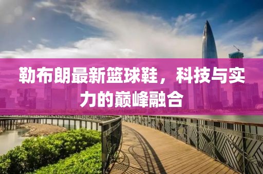 勒布朗最新篮球鞋，科技与实力的巅峰融合