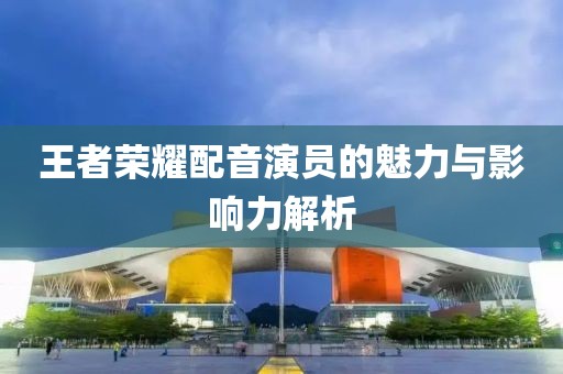 王者荣耀配音演员的魅力与影响力解析