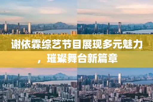 谢依霖综艺节目展现多元魅力，璀璨舞台新篇章