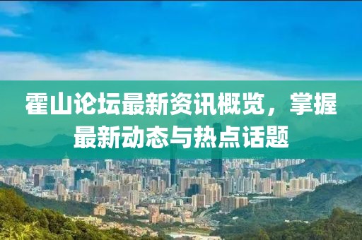 霍山论坛最新资讯概览，掌握最新动态与热点话题