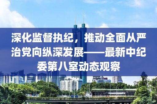 深化监督执纪，推动全面从严治党向纵深发展——最新中纪委第八室动态观察