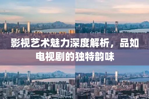 影视艺术魅力深度解析，品如电视剧的独特韵味