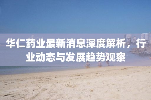 华仁药业最新消息深度解析，行业动态与发展趋势观察
