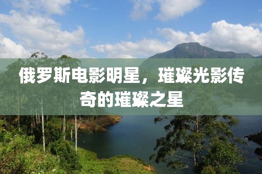 俄罗斯电影明星，璀璨光影传奇的璀璨之星