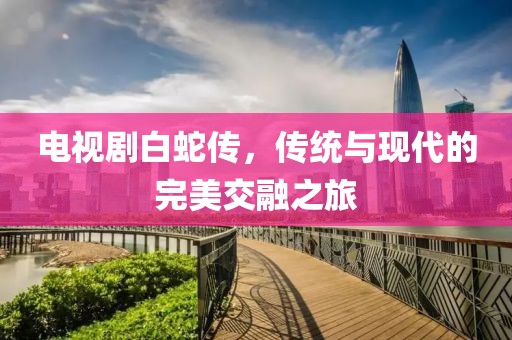 电视剧白蛇传，传统与现代的完美交融之旅