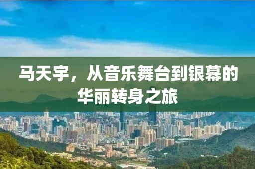 马天宇，从音乐舞台到银幕的华丽转身之旅