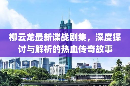 柳云龙最新谍战剧集，深度探讨与解析的热血传奇故事