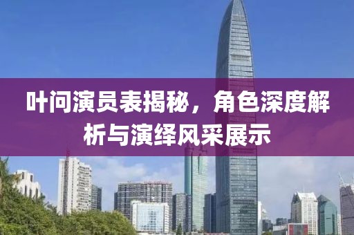 叶问演员表揭秘，角色深度解析与演绎风采展示