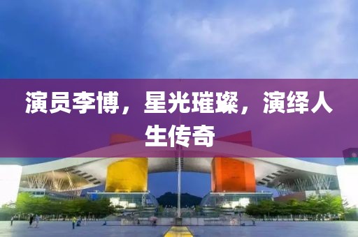 演员李博,星光璀璨,演绎人生传奇