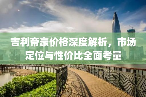吉利帝豪价格深度解析，市场定位与性价比全面考量