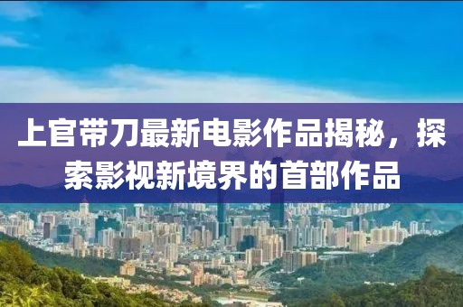 上官带刀最新电影作品揭秘，探索影视新境界的首部作品