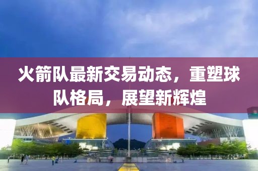 火箭队最新交易动态,重塑球队格局,展望新辉煌