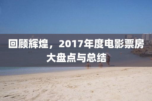 回顾辉煌,2017年度电影票房大盘点与总结