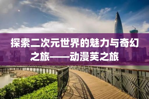 探索二次元世界的魅力与奇幻之旅——动漫芙之旅