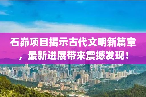石峁项目揭示古代文明新篇章，最新进展带来震撼发现！