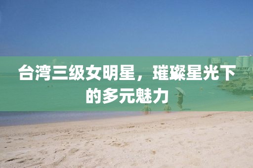 台湾三级女明星,璀璨星光下的多元魅力