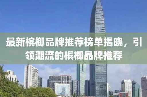 最新槟榔品牌推荐榜单揭晓,引领潮流的槟榔品牌推荐