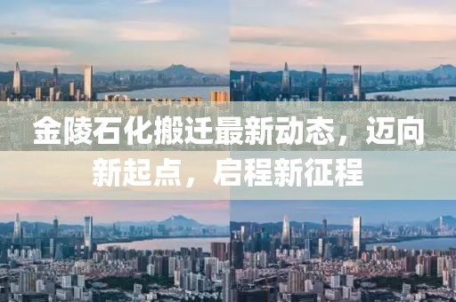 金陵石化搬迁最新动态,迈向新起点,启程新征程