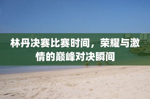 林丹决赛比赛时间,荣耀与激情的巅峰对决瞬间
