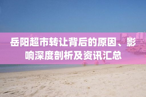 岳阳超市转让背后的原因、影响深度剖析及资讯汇总