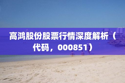 高鸿股份股票行情深度解析(代码,000851)