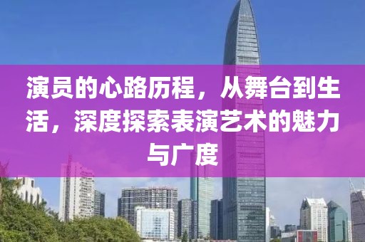 演员的心路历程,从舞台到生活,深度探索表演艺术的魅力与广度