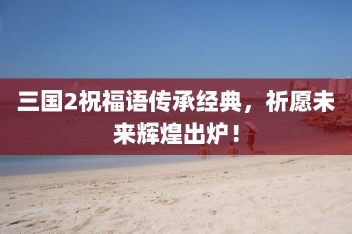 三国2祝福语传承经典，祈愿未来辉煌出炉！