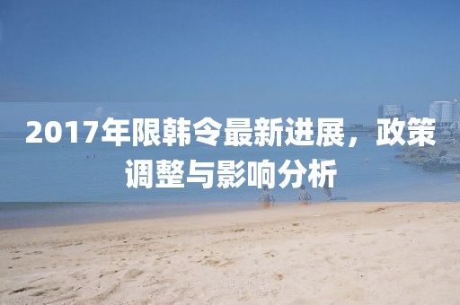 2017年限韩令最新进展，政策调整与影响分析