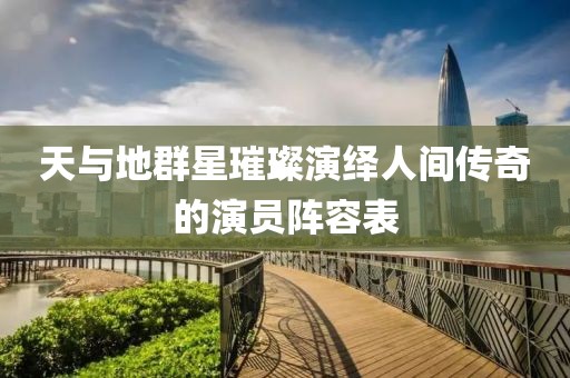 天与地群星璀璨演绎人间传奇的演员阵容表